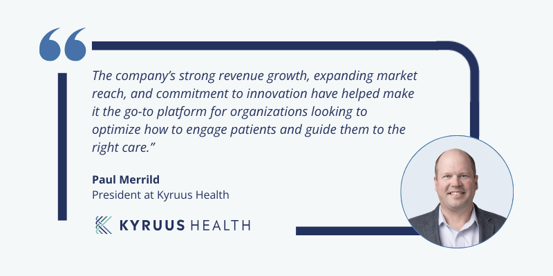 Quote from Paul Merrild, President of Kyruus Health that says, "The company’s strong revenue growth, expanding market reach, and commitment to innovation have helped make it the go-to platform for organizations looking to optimize how to engage patients and guide them to the right care"